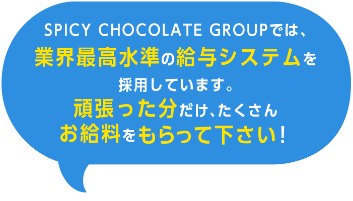SPICY CHOCOLATE GROUPでは、業界最高水準の給与システムを採用しています。頑張った分だけ、たくさんお給料をもらって下さい！